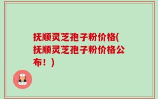 抚顺灵芝孢子粉价格(抚顺灵芝孢子粉价格公布！)