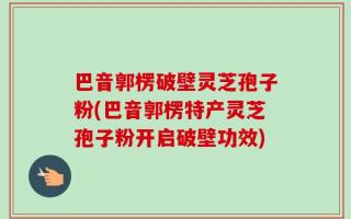 巴音郭楞破壁灵芝孢子粉(巴音郭楞特产灵芝孢子粉开启破壁功效)