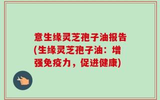 意生缘灵芝孢子油报告(生缘灵芝孢子油：增强免疫力，促进健康)