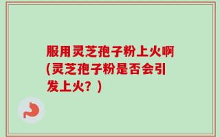 服用灵芝孢子粉上火啊(灵芝孢子粉是否会引发上火？)
