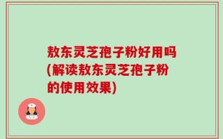 敖东灵芝孢子粉好用吗(解读敖东灵芝孢子粉的使用效果)