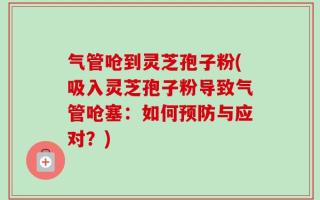 气管呛到灵芝孢子粉(吸入灵芝孢子粉导致气管呛塞：如何预防与应对？)