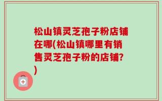 松山镇灵芝孢子粉店铺在哪(松山镇哪里有销售灵芝孢子粉的店铺？)