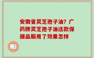 安徽省灵芝孢子油？广药牌灵芝孢子油这款保健品服用了效果怎样