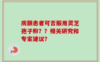 房颤患者可否服用灵芝孢子粉？？相关研究和专家建议？