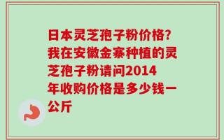 日本灵芝孢子粉价格？我在安徽金寨种植的灵芝孢子粉请问2014年收购价格是多少钱一公斤
