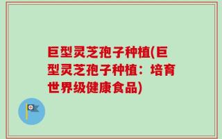 巨型灵芝孢子种植(巨型灵芝孢子种植：培育世界级健康食品)