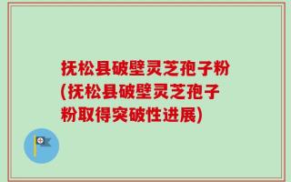抚松县破壁灵芝孢子粉(抚松县破壁灵芝孢子粉取得突破性进展)