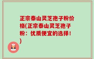 正宗泰山灵芝孢子粉价格(正宗泰山灵芝孢子粉：优质便宜的选择！)
