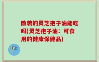 散装的灵芝孢子油能吃吗(灵芝孢子油：可食用的健康保健品)