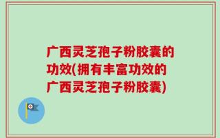 广西灵芝孢子粉胶囊的功效(拥有丰富功效的广西灵芝孢子粉胶囊)