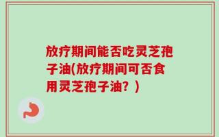 放疗期间能否吃灵芝孢子油(放疗期间可否食用灵芝孢子油？)