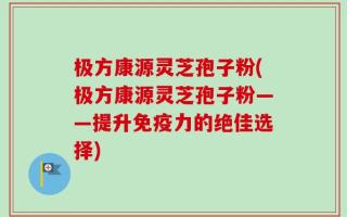 极方康源灵芝孢子粉(极方康源灵芝孢子粉——提升免疫力的绝佳选择)