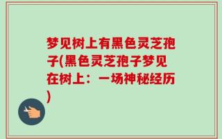 梦见树上有黑色灵芝孢子(黑色灵芝孢子梦见在树上：一场神秘经历)