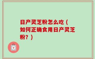 日产灵芝粉怎么吃 (如何正确食用日产灵芝粉？)