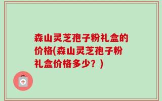 森山灵芝孢子粉礼盒的价格(森山灵芝孢子粉礼盒价格多少？)