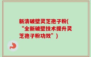新清破壁灵芝孢子粉(“全新破壁技术提升灵芝孢子粉功效”)