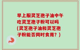 早上服灵芝孢子油中午吃灵芝孢子粉可以吗 (灵芝孢子油和灵芝孢子粉能否同时食用？)