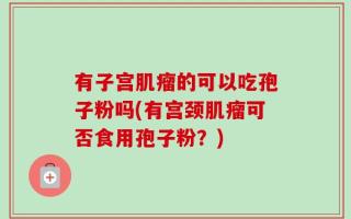 有子宫肌瘤的可以吃孢子粉吗(有宫颈肌瘤可否食用孢子粉？)