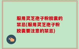 服用灵芝孢子粉胶囊的禁忌(服用灵芝孢子粉胶囊要注意的禁忌)