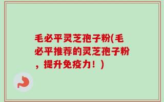 毛必平灵芝孢子粉(毛必平推荐的灵芝孢子粉，提升免疫力！)