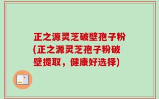 正之源灵芝破壁孢子粉(正之源灵芝孢子粉破壁提取，健康好选择)