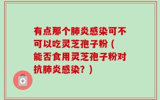有点那个肺炎感染可不可以吃灵芝孢子粉 (能否食用灵芝孢子粉对抗肺炎感染？)