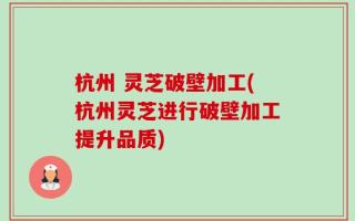 杭州 灵芝破壁加工(杭州灵芝进行破壁加工提升品质)