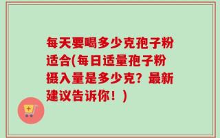 每天要喝多少克孢子粉适合(每日适量孢子粉摄入量是多少克？最新建议告诉你！)