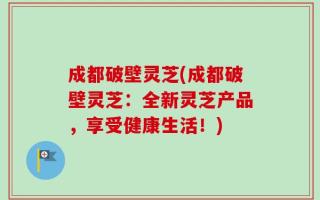 成都破壁灵芝(成都破壁灵芝：全新灵芝产品，享受健康生活！)
