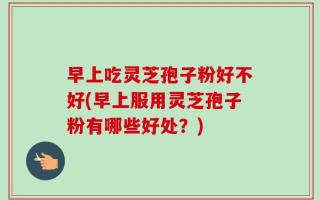 早上吃灵芝孢子粉好不好(早上服用灵芝孢子粉有哪些好处？)