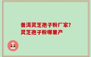 普洱灵芝孢子粉厂家？灵芝孢子粉哪里产