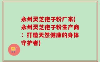 永州灵芝孢子粉厂家(永州灵芝孢子粉生产商：打造天然健康的身体守护者)