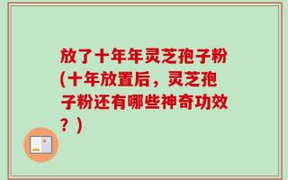 放了十年年灵芝孢子粉(十年放置后，灵芝孢子粉还有哪些神奇功效？)