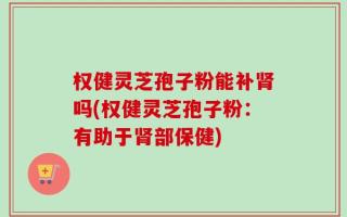 权健灵芝孢子粉能补肾吗(权健灵芝孢子粉：有助于肾部保健)