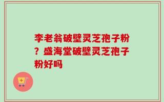 李老翁破壁灵芝孢子粉？盛海堂破壁灵芝孢子粉好吗