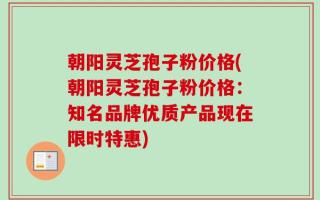 朝阳灵芝孢子粉价格(朝阳灵芝孢子粉价格：知名品牌优质产品现在限时特惠)