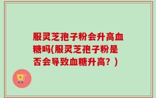 服灵芝孢子粉会升高血糖吗(服灵芝孢子粉是否会导致血糖升高？)