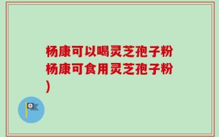 杨康可以喝灵芝孢子粉杨康可食用灵芝孢子粉)
