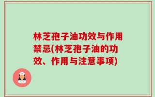 林芝孢子油功效与作用禁忌(林芝孢子油的功效、作用与注意事项)