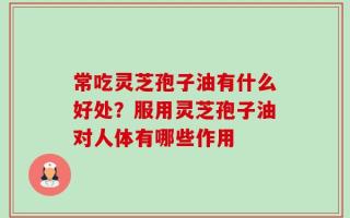 常吃灵芝孢子油有什么好处？服用灵芝孢子油对人体有哪些作用