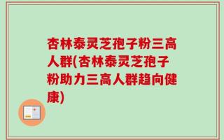 杏林泰灵芝孢子粉三高人群(杏林泰灵芝孢子粉助力三高人群趋向健康)