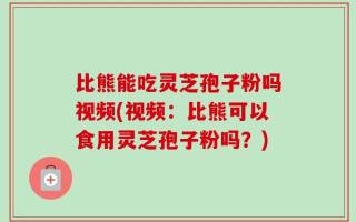 比熊能吃灵芝孢子粉吗视频(视频：比熊可以食用灵芝孢子粉吗？)