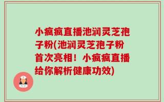 小疯疯直播池润灵芝孢子粉(池润灵芝孢子粉首次亮相！小疯疯直播给你解析健康功效)