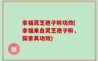 幸福灵芝孢子粉功效(幸福来自灵芝孢子粉，探索其功效)