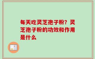 每天吃灵芝孢子粉？灵芝孢子粉的功效和作用是什么