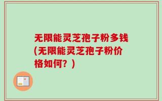 无限能灵芝孢子粉多钱(无限能灵芝孢子粉价格如何？)