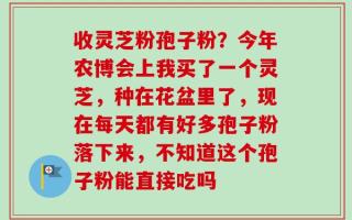 收灵芝粉孢子粉？今年农博会上我买了一个灵芝，种在花盆里了，现在每天都有好多孢子粉落下来，不知道这个孢子粉能直接吃吗