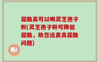 尿酸高可以喝灵芝孢子粉(灵芝孢子粉可降低尿酸，助您远离高尿酸问题)