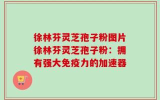 徐林芬灵芝孢子粉图片徐林芬灵芝孢子粉：拥有强大免疫力的加速器
